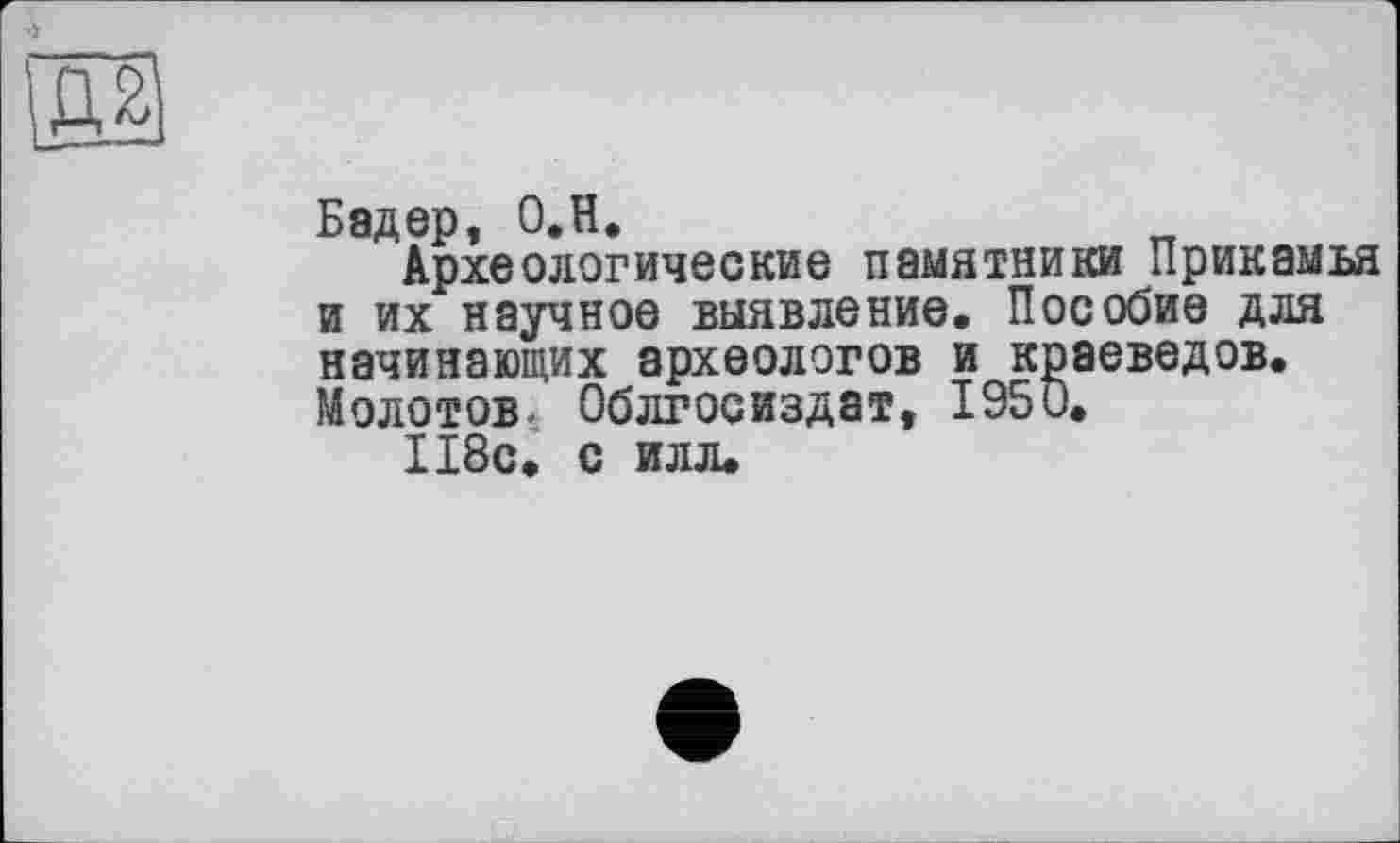 ﻿ES
Бадер, O.H.
Археологические памятники Прикамья и их научное выявление. Пособие для начинающих археологов и краеведов. Молотов. Облгосиздат, 1950.
118с. с илл.